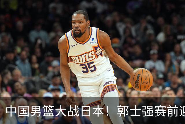 中国男篮大战日本！郭士强赛前迎重磅喜讯，两大核心悍将火速复出